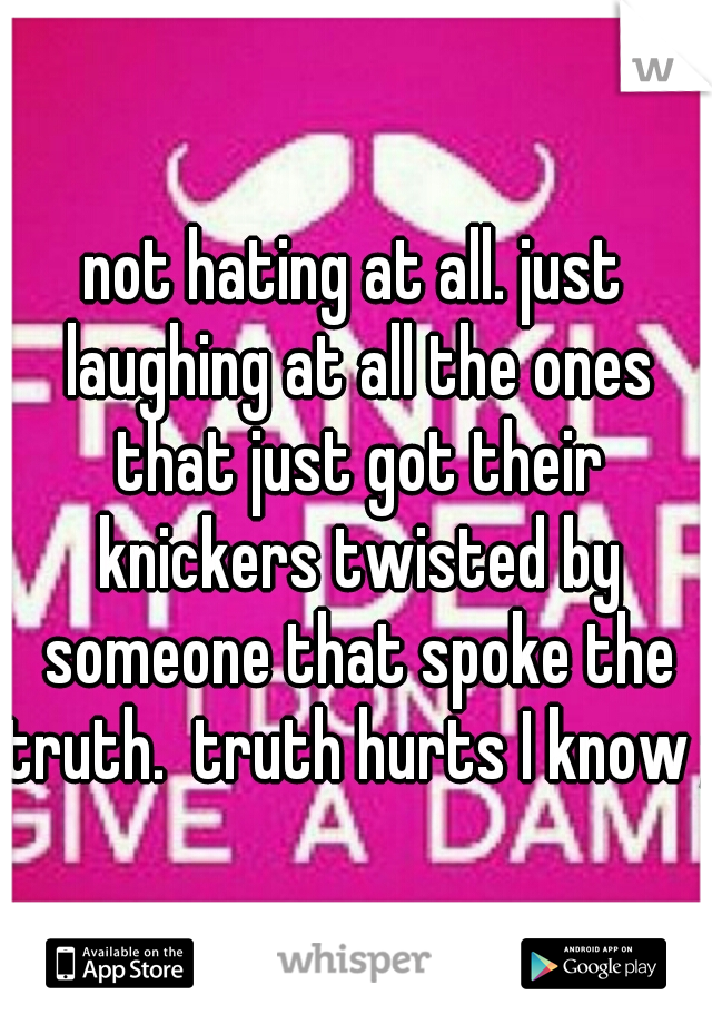 not hating at all. just laughing at all the ones that just got their knickers twisted by someone that spoke the truth.  truth hurts I know ;)
