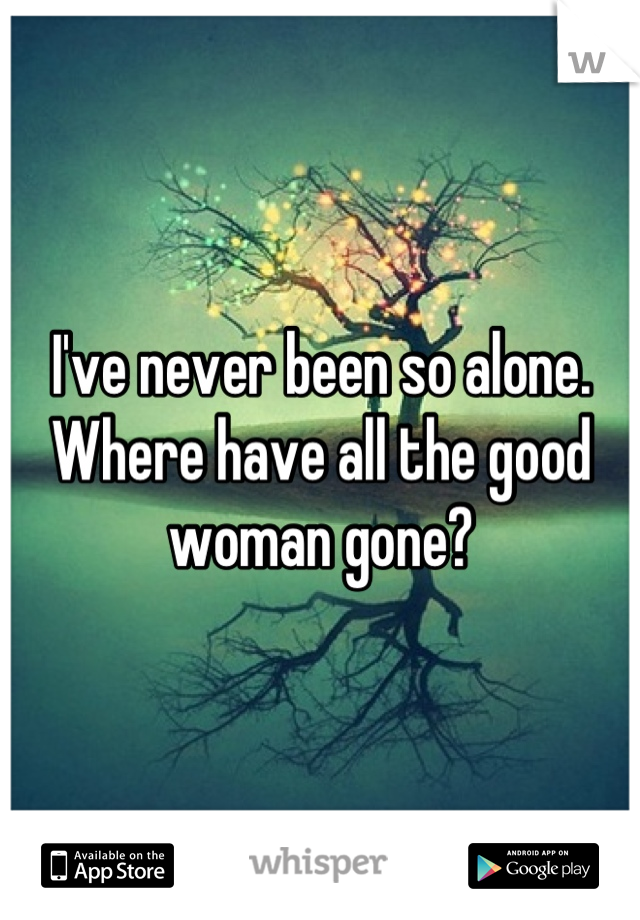 I've never been so alone. Where have all the good woman gone?