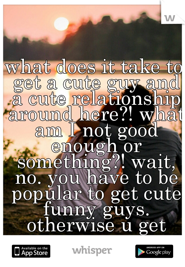what does it take to get a cute guy and a cute relationship around here?! what am I not good enough or something?!
wait, no. you have to be popular to get cute funny guys. otherwise u get creeps.