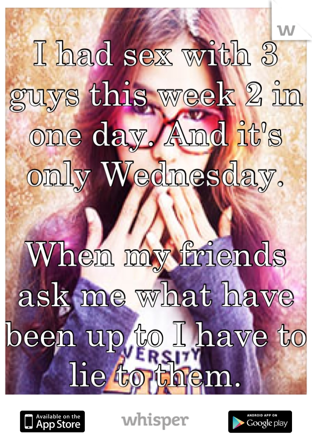 I had sex with 3 guys this week 2 in one day. And it's only Wednesday. 

When my friends ask me what have been up to I have to lie to them. 

