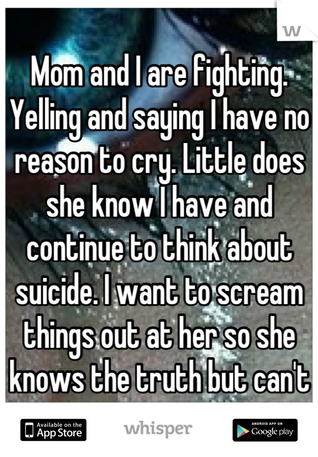 Mom and I are fighting. Yelling and saying I have no reason to cry. Little does she know I have and continue to think about suicide. I want to scream things out at her so she knows the truth but can't