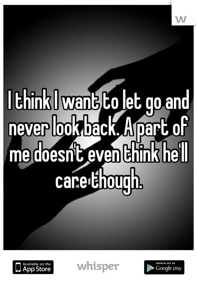 I think I want to let go and never look back. A part of me doesn't even think he'll  care though. 