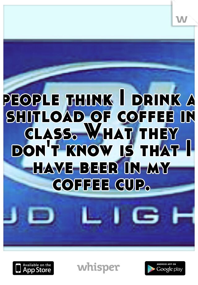 people think I drink a shitload of coffee in class. What they don't know is that I have beer in my coffee cup.