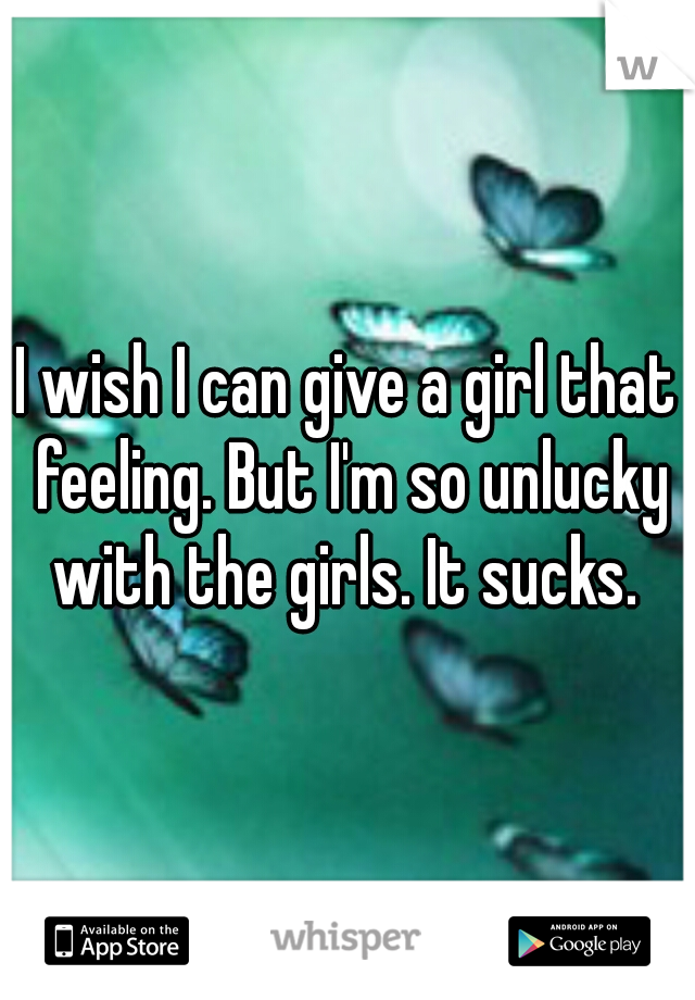 I wish I can give a girl that feeling. But I'm so unlucky with the girls. It sucks. 