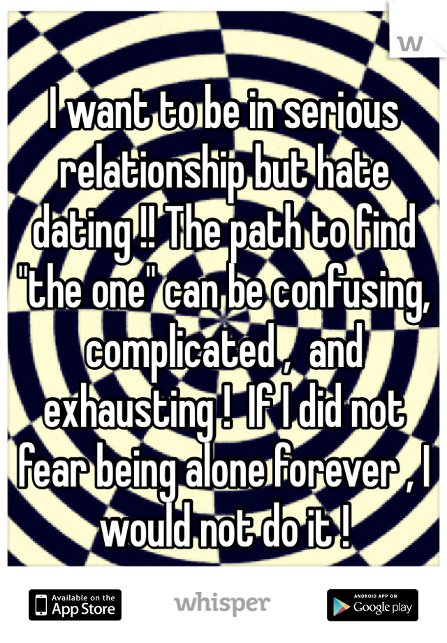 I want to be in serious relationship but hate dating !! The path to find "the one" can be confusing, complicated ,  and exhausting !  If I did not fear being alone forever , I would not do it ! 