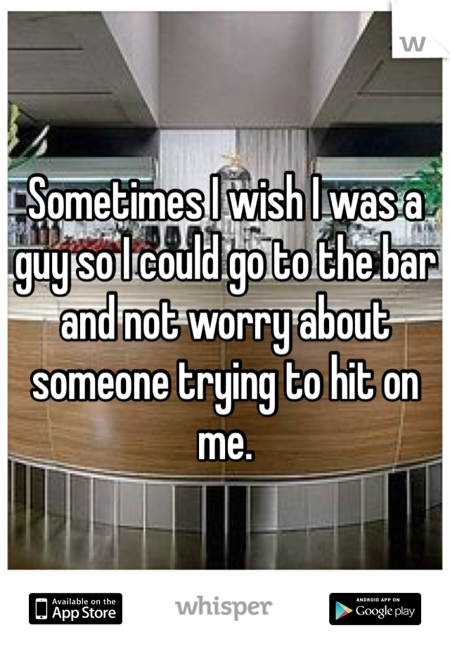 Sometimes I wish I was a guy so I could go to the bar and not worry about someone trying to hit on me.