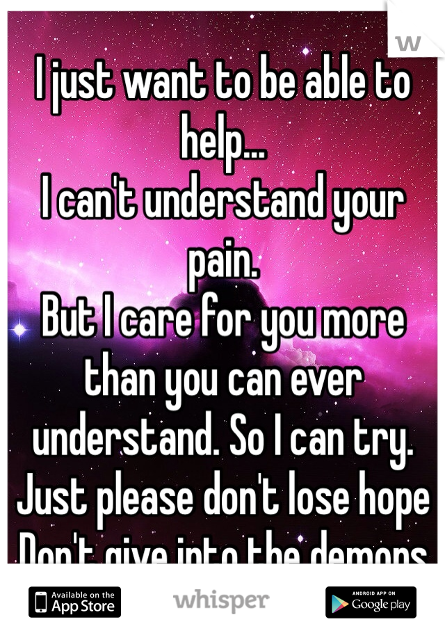 I just want to be able to help...
I can't understand your pain.
But I care for you more than you can ever understand. So I can try. 
Just please don't lose hope
Don't give into the demons 