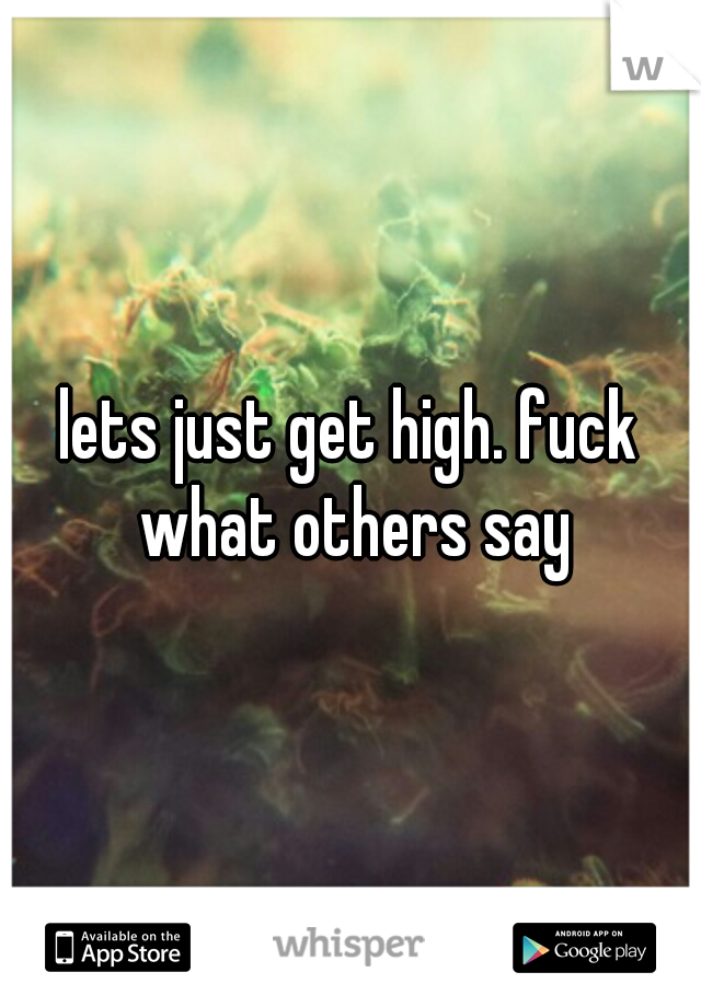 lets just get high. fuck what others say