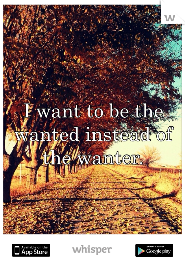 I want to be the wanted instead of the wanter. 