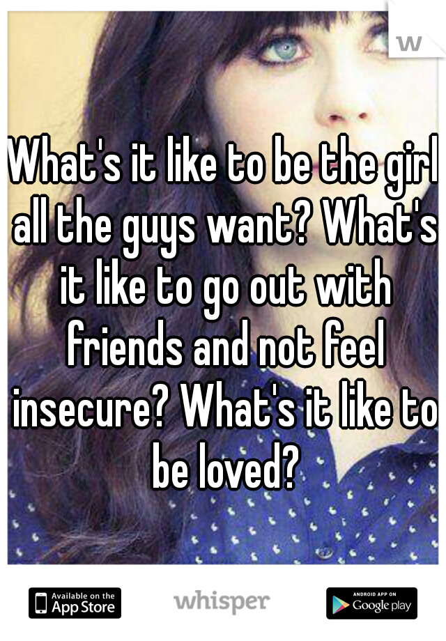 What's it like to be the girl all the guys want? What's it like to go out with friends and not feel insecure? What's it like to be loved?