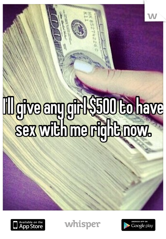 I'll give any girl $500 to have sex with me right now.