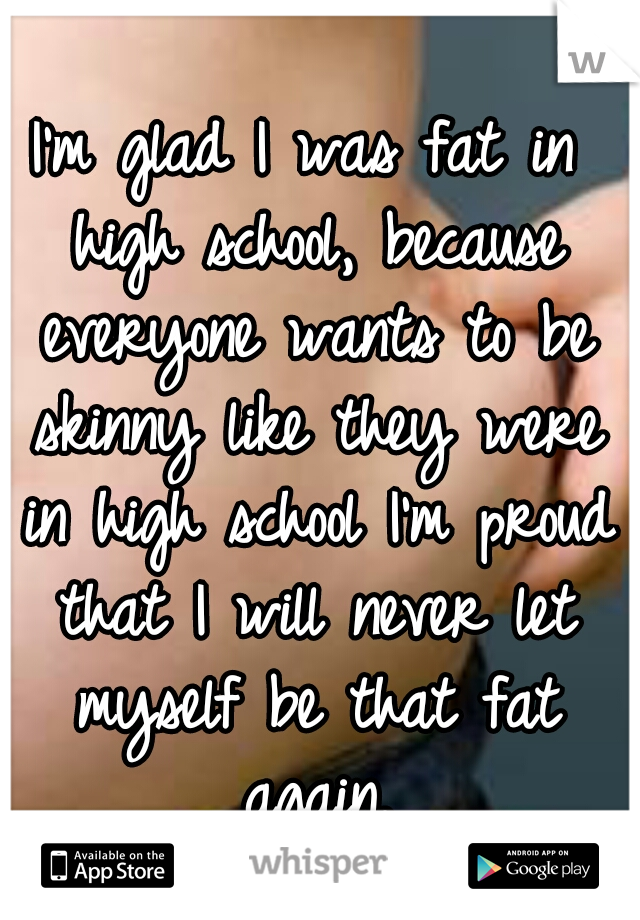I'm glad I was fat in high school, because everyone wants to be skinny like they were in high school I'm proud that I will never let myself be that fat again.