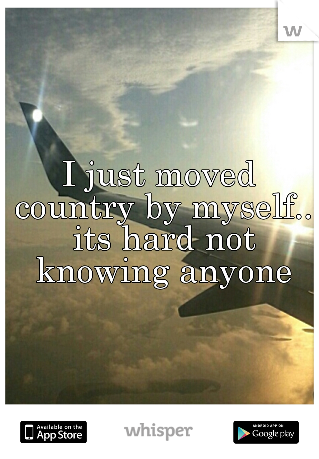 I just moved country by myself.. its hard not knowing anyone