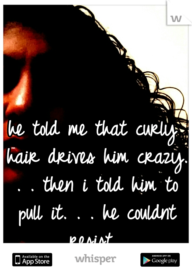 he told me that curly hair drives him crazy. . . then i told him to pull it. . . he couldnt resist...