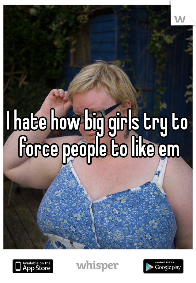 I hate how big girls try to force people to like em