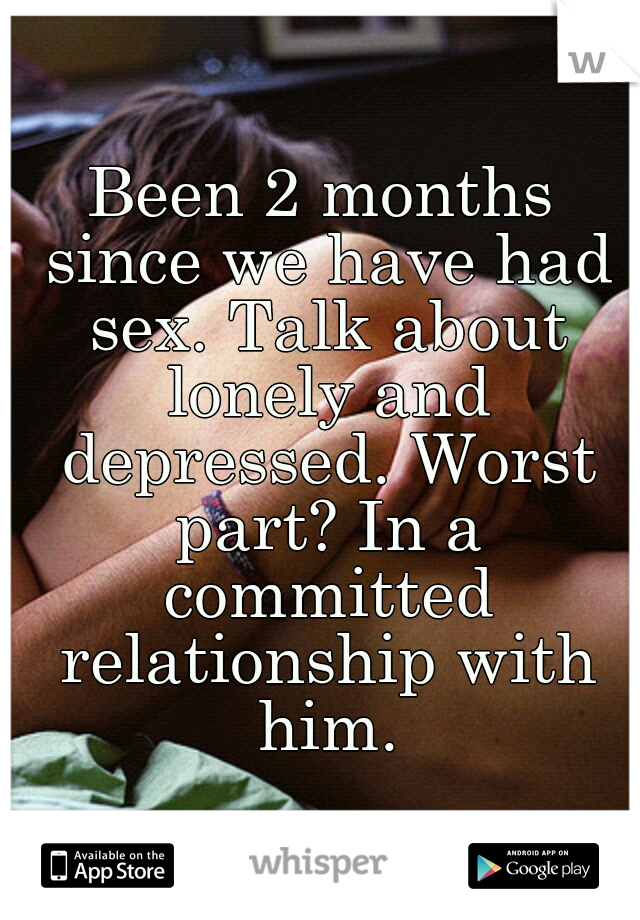 Been 2 months since we have had sex. Talk about lonely and depressed. Worst part? In a committed relationship with him.