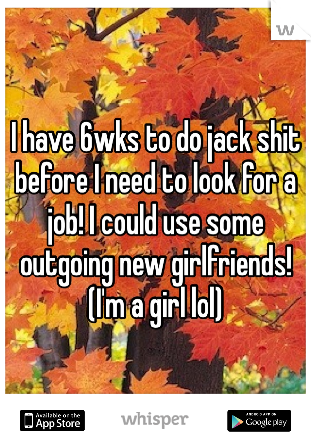 I have 6wks to do jack shit before I need to look for a job! I could use some outgoing new girlfriends! (I'm a girl lol)