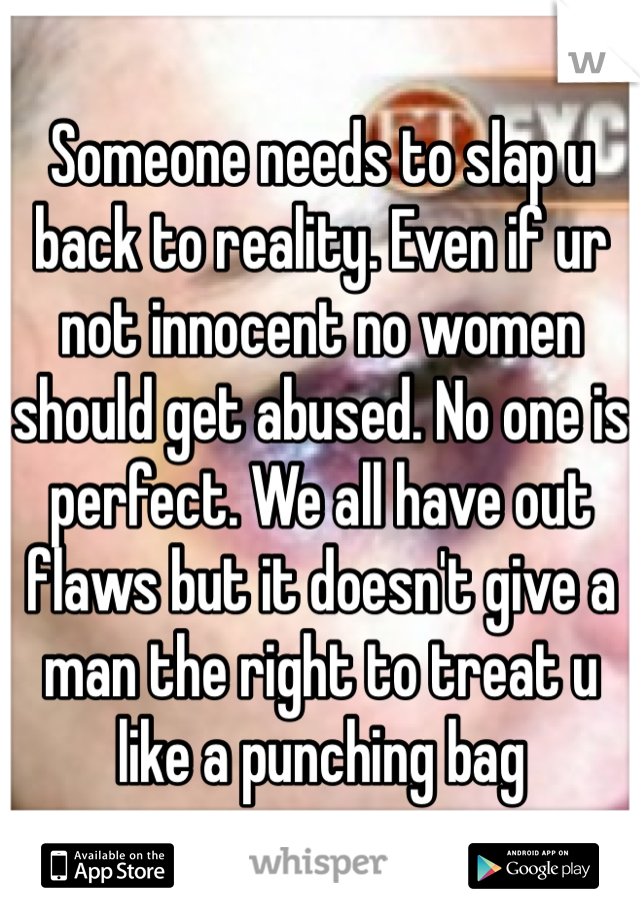Someone needs to slap u back to reality. Even if ur not innocent no women should get abused. No one is perfect. We all have out flaws but it doesn't give a man the right to treat u like a punching bag 