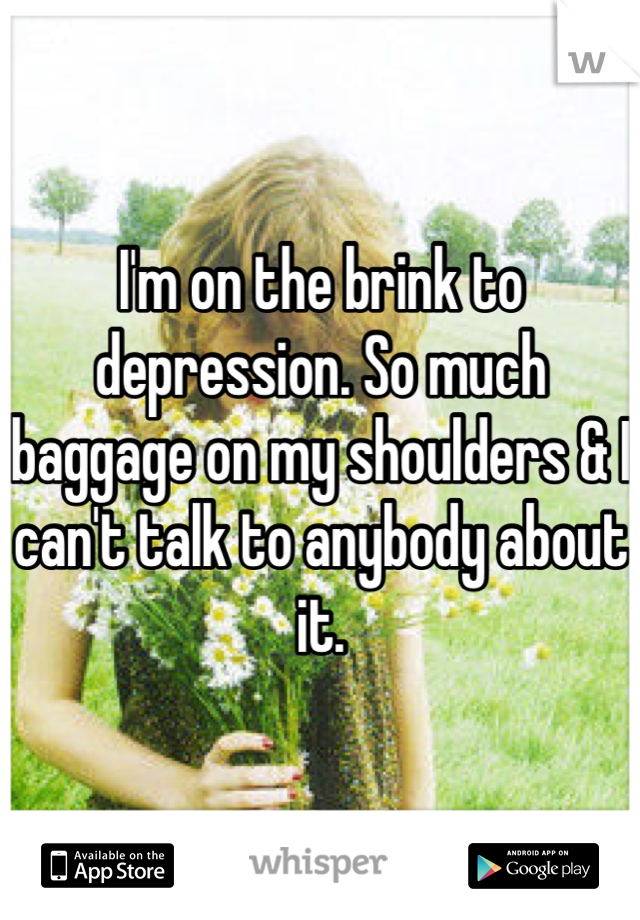 I'm on the brink to depression. So much baggage on my shoulders & I can't talk to anybody about it.
