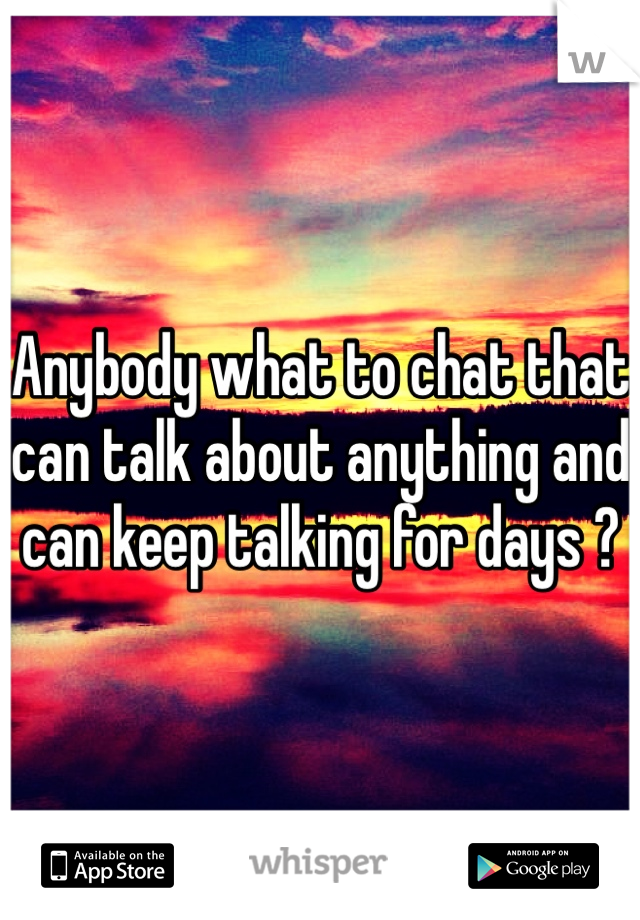Anybody what to chat that can talk about anything and can keep talking for days ?