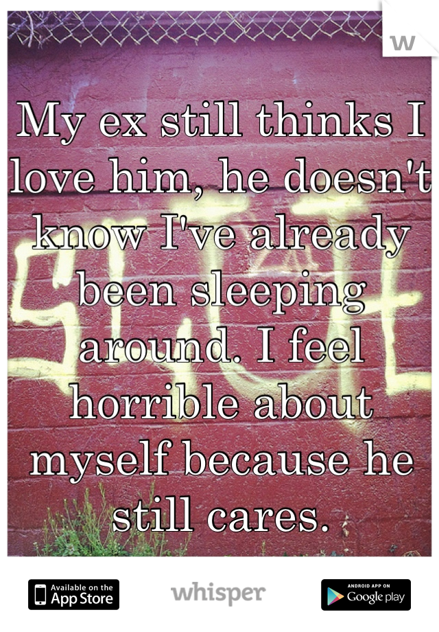 My ex still thinks I love him, he doesn't know I've already been sleeping around. I feel horrible about myself because he still cares.
