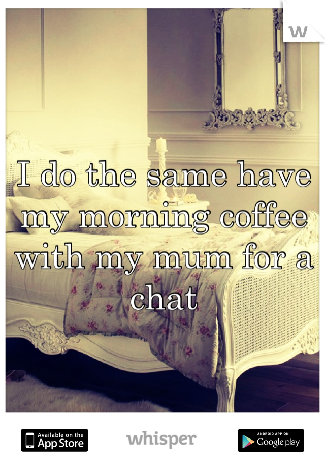 I do the same have my morning coffee with my mum for a chat