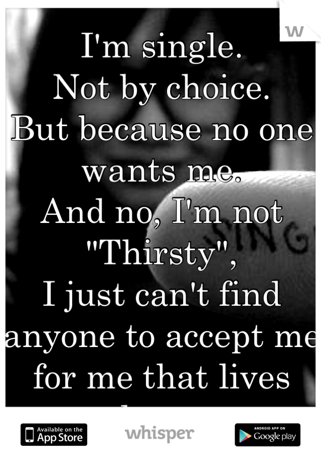 I'm single.
Not by choice. 
But because no one wants me.
And no, I'm not "Thirsty",
I just can't find anyone to accept me for me that lives close ...