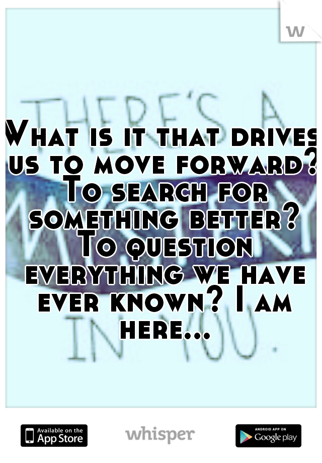 What is it that drives us to move forward? To search for something better? To question everything we have ever known? I am here...