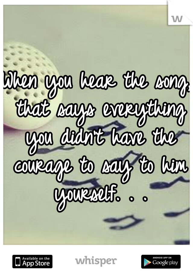 When you hear the song, that says everything you didn't have the courage to say to him yourself. . .