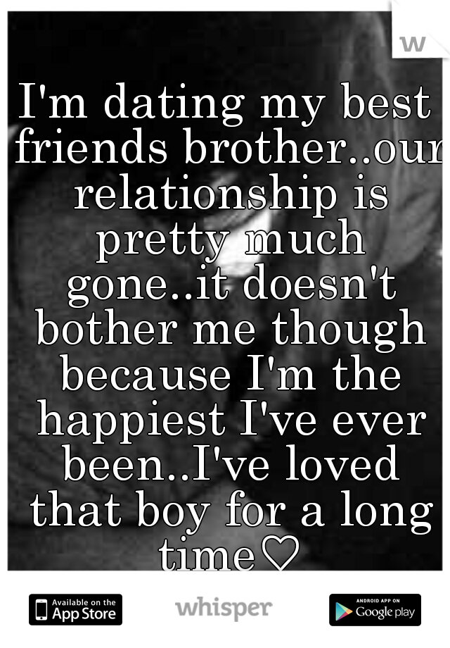 I'm dating my best friends brother..our relationship is pretty much gone..it doesn't bother me though because I'm the happiest I've ever been..I've loved that boy for a long time♡