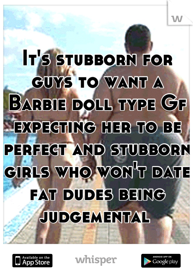 It's stubborn for guys to want a Barbie doll type Gf expecting her to be perfect and stubborn girls who won't date fat dudes being judgemental 