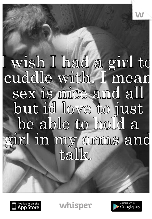 I wish I had a girl to cuddle with. I mean sex is nice and all but id love to just be able to hold a girl in my arms and talk. 