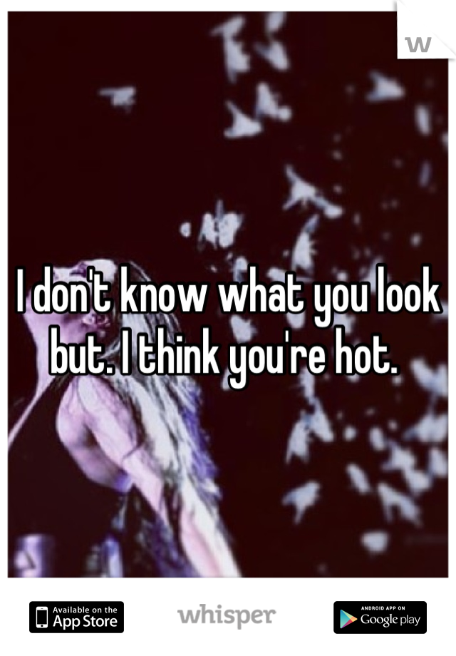 I don't know what you look but. I think you're hot. 