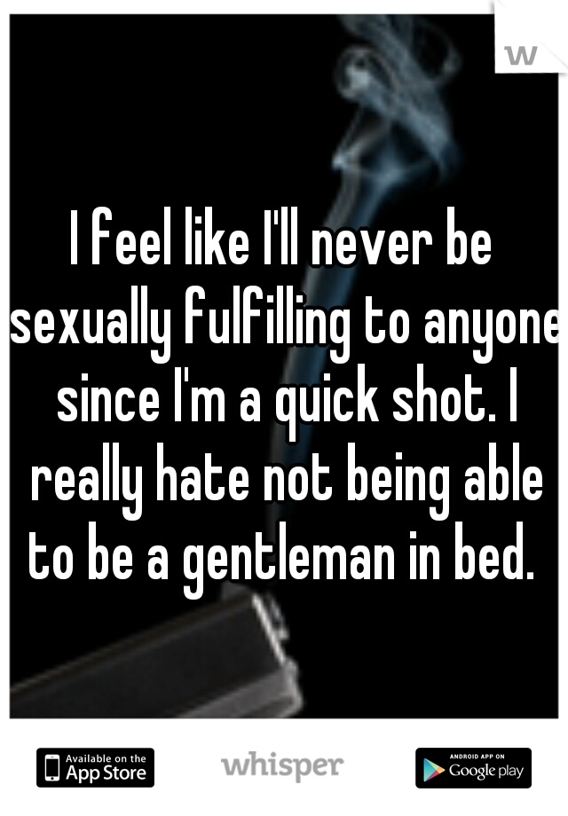 I feel like I'll never be sexually fulfilling to anyone since I'm a quick shot. I really hate not being able to be a gentleman in bed. 