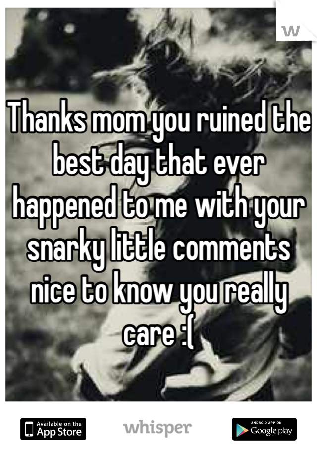 Thanks mom you ruined the best day that ever happened to me with your snarky little comments nice to know you really care :( 