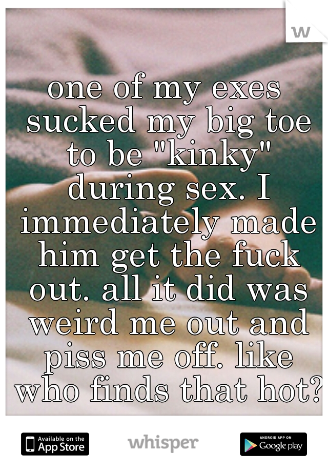 one of my exes sucked my big toe to be "kinky" during sex. I immediately made him get the fuck out. all it did was weird me out and piss me off. like who finds that hot??