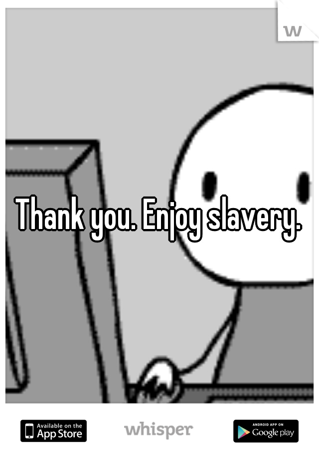 Thank you. Enjoy slavery.