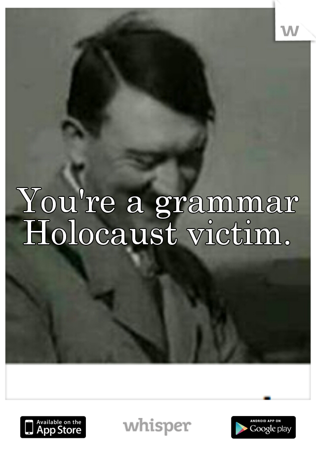 You're a grammar Holocaust victim. 