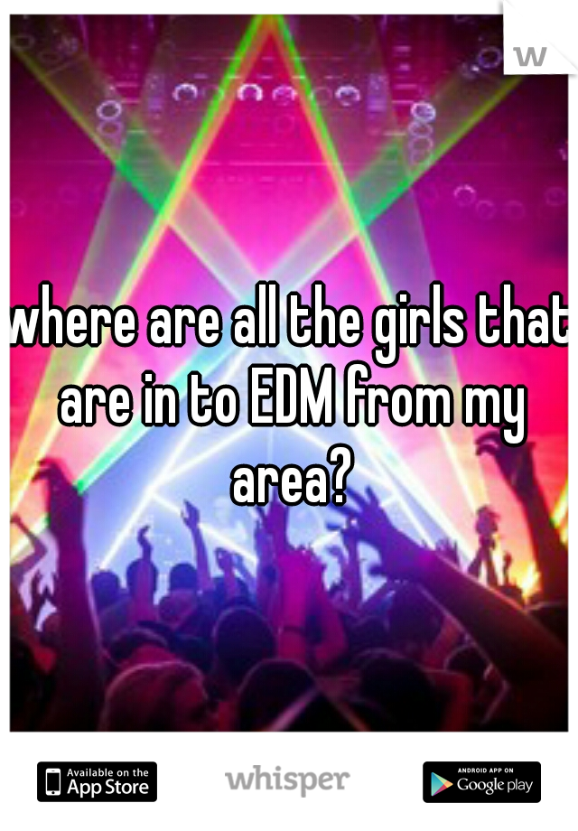 where are all the girls that are in to EDM from my area?