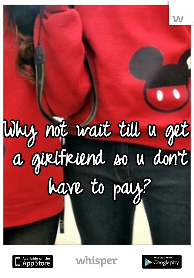Why not wait till u get a girlfriend so u don't have to pay?