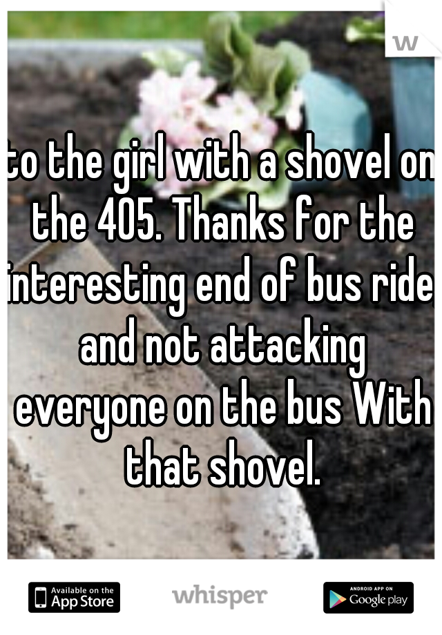 to the girl with a shovel on the 405. Thanks for the interesting end of bus ride, and not attacking everyone on the bus With that shovel.