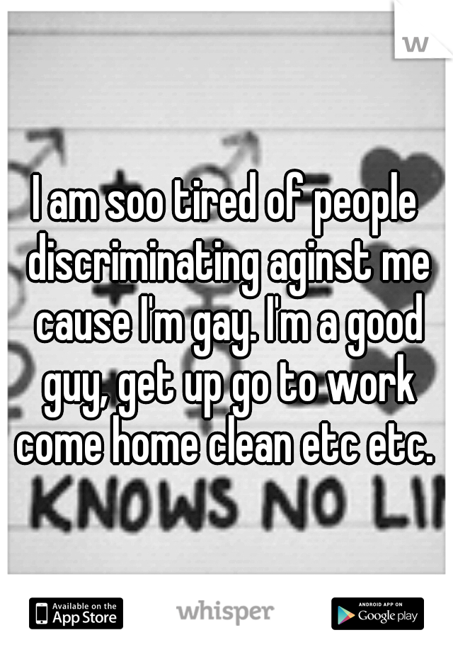I am soo tired of people discriminating aginst me cause I'm gay. I'm a good guy, get up go to work come home clean etc etc. 