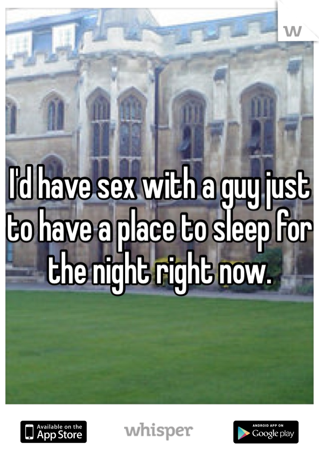 I'd have sex with a guy just to have a place to sleep for the night right now.