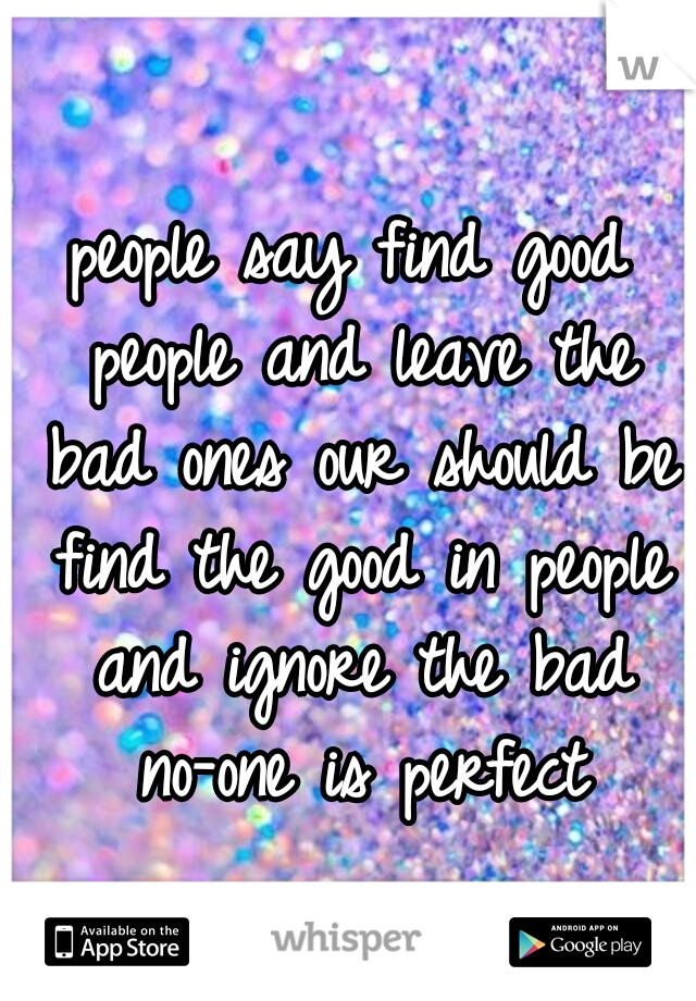 people say find good people and leave the bad ones our should be find the good in people and ignore the bad no-one is perfect