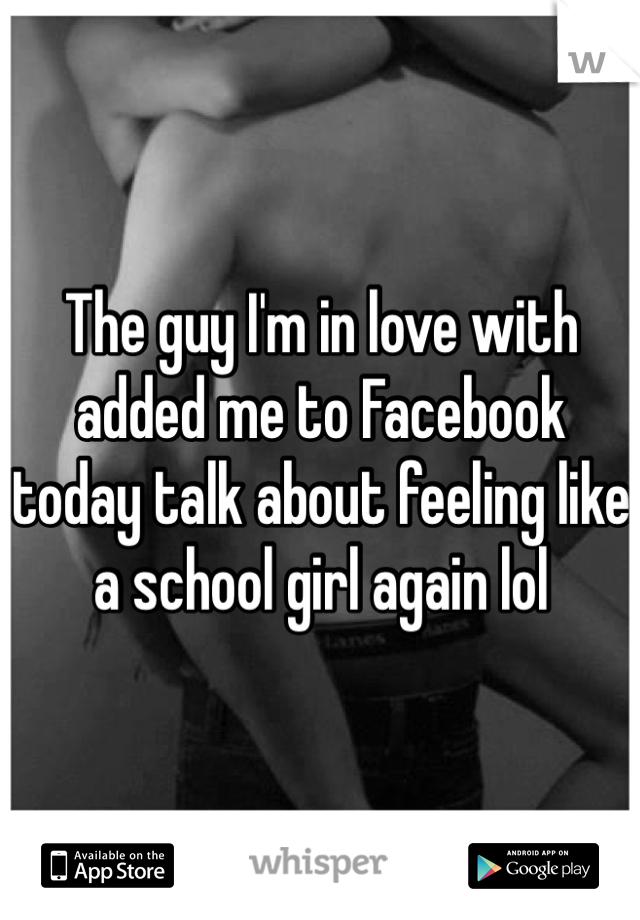 The guy I'm in love with added me to Facebook today talk about feeling like a school girl again lol