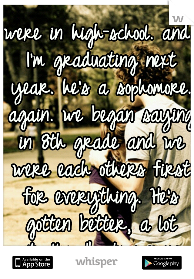 were in high-school. and I'm graduating next year. he's a sophomore. again. we began saying in 8th grade and we were each others first for everything. He's gotten better, a lot actually. Ik its wrong 