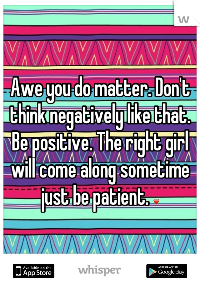 Awe you do matter. Don't think negatively like that. Be positive. The right girl will come along sometime just be patient. ❤