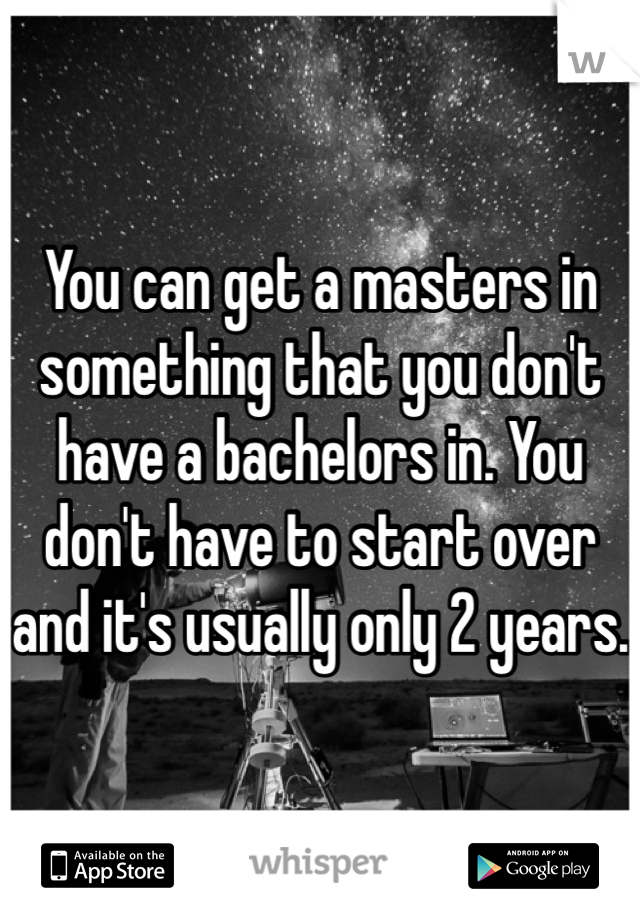 You can get a masters in something that you don't have a bachelors in. You don't have to start over and it's usually only 2 years. 
