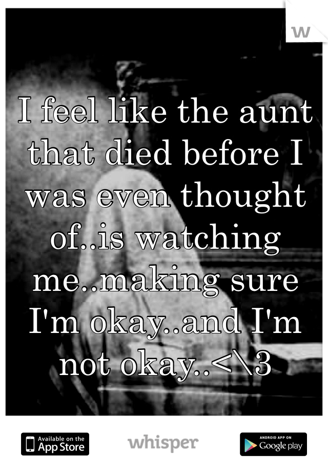 I feel like the aunt that died before I was even thought of..is watching me..making sure I'm okay..and I'm not okay..<\3