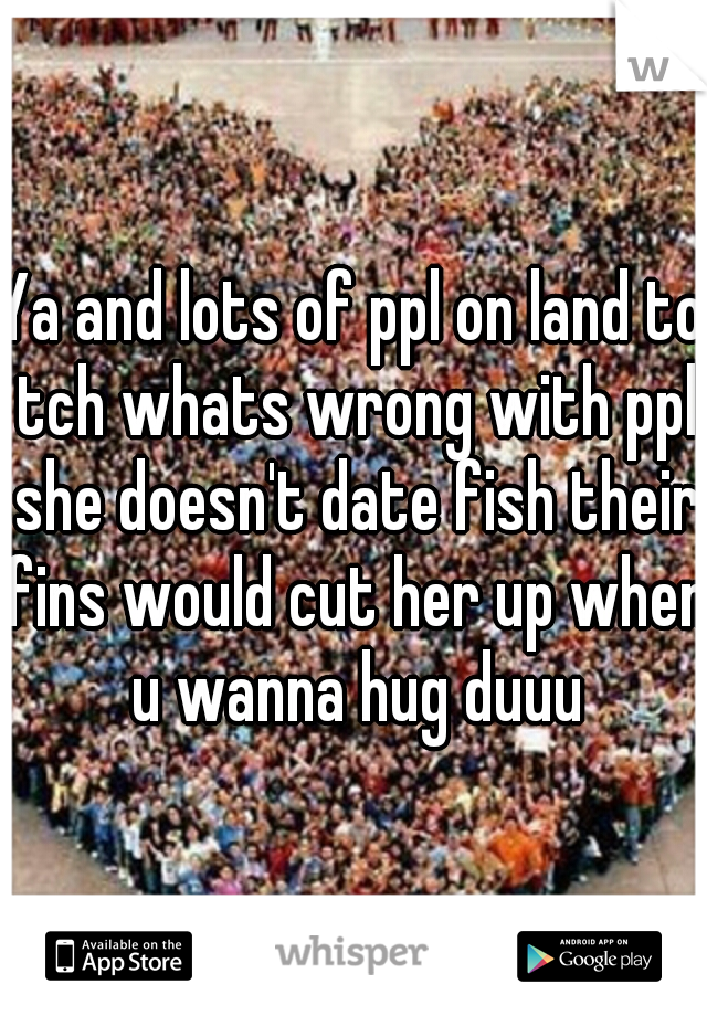 Ya and lots of ppl on land to tch whats wrong with ppl she doesn't date fish their fins would cut her up when u wanna hug duuu